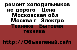 ремонт холодильников не дорого › Цена ­ 1 - Московская обл., Москва г. Электро-Техника » Бытовая техника   